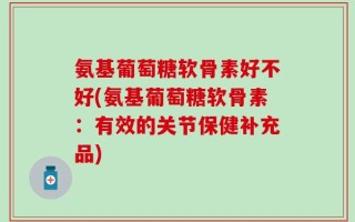 氨基葡萄糖软骨素好不好(氨基葡萄糖软骨素：有效的关节保健补充品)