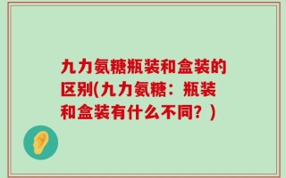 九力氨糖瓶装和盒装的区别(九力氨糖：瓶装和盒装有什么不同？)