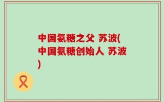中国氨糖之父 苏波(中国氨糖创始人 苏波)