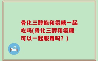 骨化三醇能和氨糖一起吃吗(骨化三醇和氨糖可以一起服用吗？)