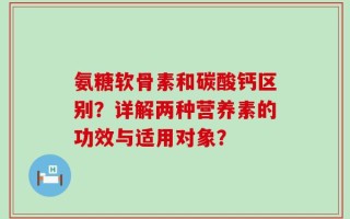 氨糖软骨素和碳酸钙区别？详解两种营养素的功效与适用对象？
