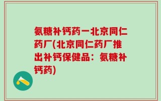 氨糖补钙药一北京同仁药厂(北京同仁药厂推出补钙保健品：氨糖补钙药)