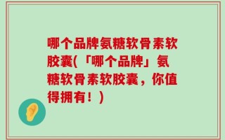 哪个品牌氨糖软骨素软胶囊(「哪个品牌」氨糖软骨素软胶囊，你值得拥有！)