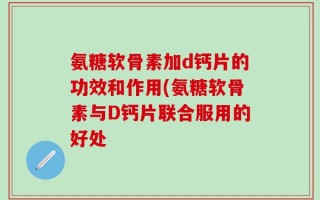 氨糖软骨素加d钙片的功效和作用(氨糖软骨素与D钙片联合服用的好处