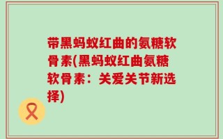 带黑蚂蚁红曲的氨糖软骨素(黑蚂蚁红曲氨糖软骨素：关爱关节新选择)