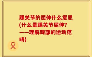 踝关节的屈伸什么意思(什么是踝关节屈伸？——理解踝部的运动范畴)