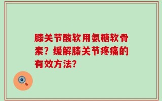 膝关节酸软用氨糖软骨素？缓解膝关节疼痛的有效方法？