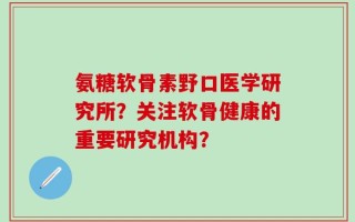 氨糖软骨素野口医学研究所？关注软骨健康的重要研究机构？