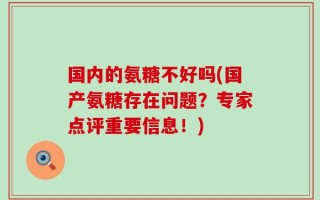 国内的氨糖不好吗(国产氨糖存在问题？专家点评重要信息！)