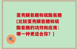 蛋壳膜氨糖和硫酸氨糖(比较蛋壳膜氨糖和硫酸氨糖的功效和应用：哪一种更适合你？)