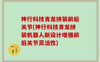 神行科技青龙拼装前后关节(神行科技青龙拼装机器人新设计增强前后关节灵活性)