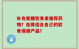 补充氨糖软骨素推荐药物？选择适合自己的软骨保健产品？