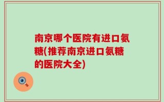 南京哪个医院有进口氨糖(推荐南京进口氨糖的医院大全)