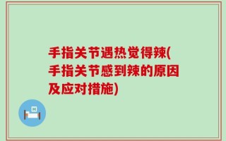手指关节遇热觉得辣(手指关节感到辣的原因及应对措施)