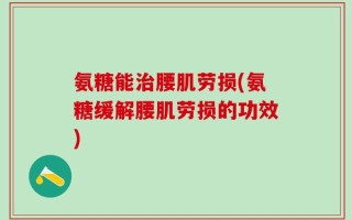 氨糖能治腰肌劳损(氨糖缓解腰肌劳损的功效)