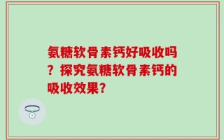 氨糖软骨素钙好吸收吗？探究氨糖软骨素钙的吸收效果？