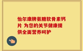 怡尔康牌氨糖软骨素钙片 为您的关节健康提供全面营养呵护