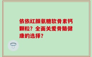 依依红颜氨糖软骨素钙颗粒？全面关爱骨骼健康的选择？