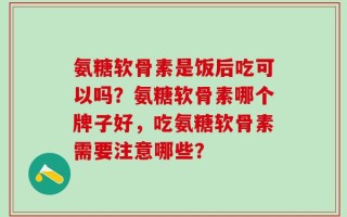 氨糖软骨素是饭后吃可以吗？氨糖软骨素哪个牌子好，吃氨糖软骨素需要注意哪些？
