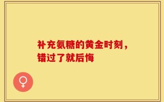 补充氨糖的黄金时刻，错过了就后悔