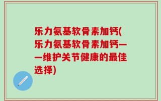 乐力氨基软骨素加钙(乐力氨基软骨素加钙——维护关节健康的最佳选择)