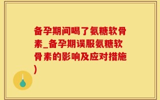 备孕期间喝了氨糖软骨素_备孕期误服氨糖软骨素的影响及应对措施)