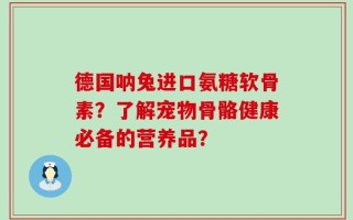 德国呐兔进口氨糖软骨素？了解宠物骨骼健康必备的营养品？