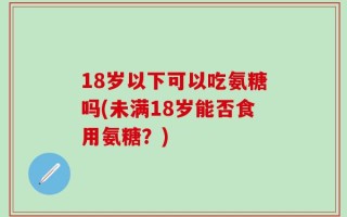 18岁以下可以吃氨糖吗(未满18岁能否食用氨糖？)