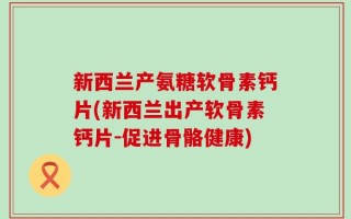 新西兰产氨糖软骨素钙片(新西兰出产软骨素钙片-促进骨骼健康)