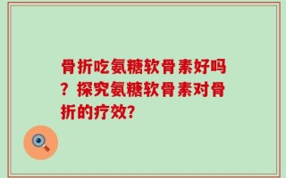骨折吃氨糖软骨素好吗？探究氨糖软骨素对骨折的疗效？
