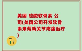 美国 硫酸软骨素 公司(美国公司开发软骨素来帮助关节疼痛治疗)
