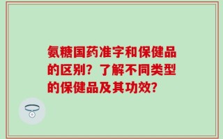 氨糖国药准字和保健品的区别？了解不同类型的保健品及其功效？