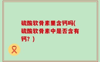 硫酸软骨素里含钙吗(硫酸软骨素中是否含有钙？)