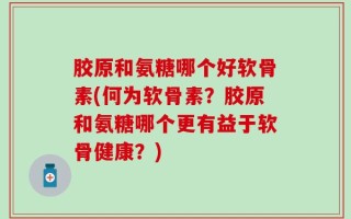 胶原和氨糖哪个好软骨素(何为软骨素？胶原和氨糖哪个更有益于软骨健康？)