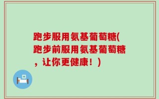 跑步服用氨基葡萄糖(跑步前服用氨基葡萄糖，让你更健康！)