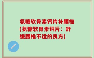 氨糖软骨素钙片补腰椎(氨糖软骨素钙片：舒缓腰椎不适的良方)