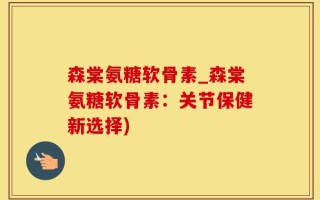 森棠氨糖软骨素_森棠氨糖软骨素：关节保健新选择)