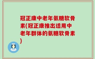 冠正康中老年氨糖软骨素(冠正康推出适用中老年群体的氨糖软骨素)