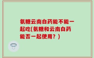 氨糖云南白药能不能一起吃(氨糖和云南白药能否一起使用？)