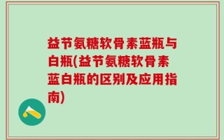益节氨糖软骨素蓝瓶与白瓶(益节氨糖软骨素蓝白瓶的区别及应用指南)