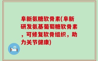 阜新氨糖软骨素(阜新研发氨基葡萄糖软骨素，可修复软骨组织，助力关节健康)