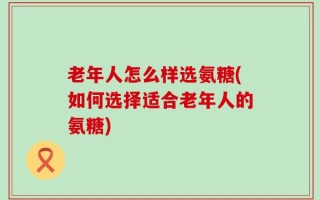老年人怎么样选氨糖(如何选择适合老年人的氨糖)