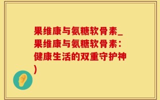 果维康与氨糖软骨素_果维康与氨糖软骨素：健康生活的双重守护神)