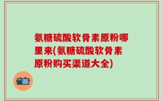 氨糖硫酸软骨素原粉哪里来(氨糖硫酸软骨素原粉购买渠道大全)
