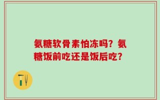 氨糖软骨素怕冻吗？氨糖饭前吃还是饭后吃？