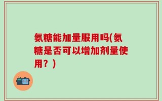 氨糖能加量服用吗(氨糖是否可以增加剂量使用？)