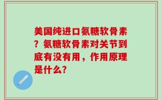 美国纯进口氨糖软骨素？氨糖软骨素对关节到底有没有用，作用原理是什么？