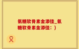 氨糖软骨素金添佳_氨糖软骨素金添佳：)