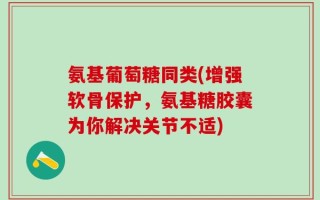 氨基葡萄糖同类(增强软骨保护，氨基糖胶囊为你解决关节不适)