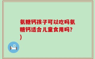 氨糖钙孩子可以吃吗氨糖钙适合儿童食用吗？)